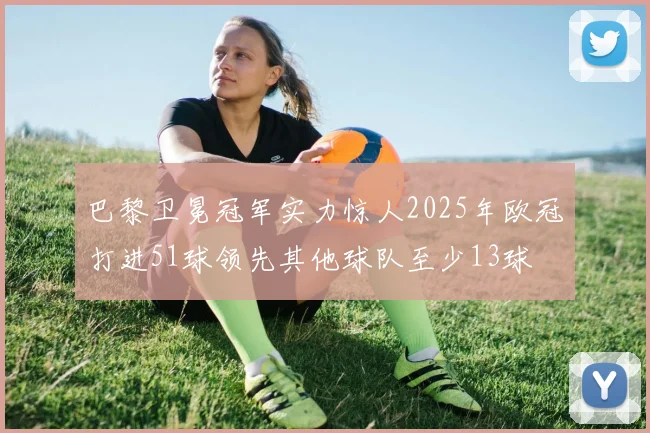 巴黎卫冕冠军实力惊人2025年欧冠打进51球领先其他球队至少13球