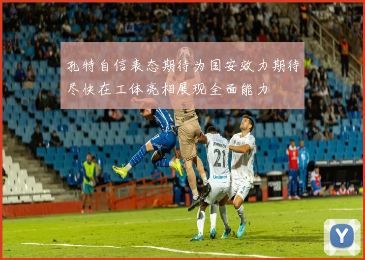 孔特自信表态期待为国安效力期待尽快在工体亮相展现全面能力