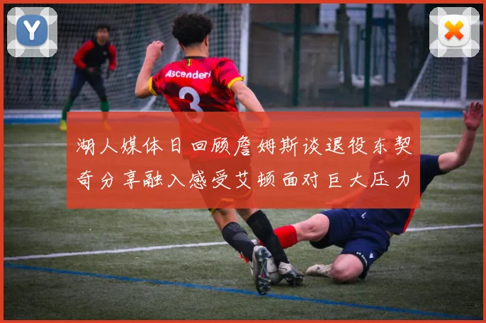 湖人媒体日回顾詹姆斯谈退役东契奇分享融入感受艾顿面对巨大压力