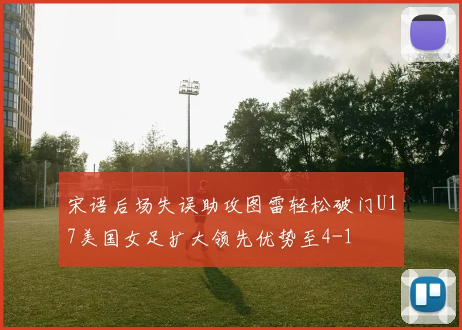 宋语后场失误助攻图雷轻松破门U17美国女足扩大领先优势至4-1