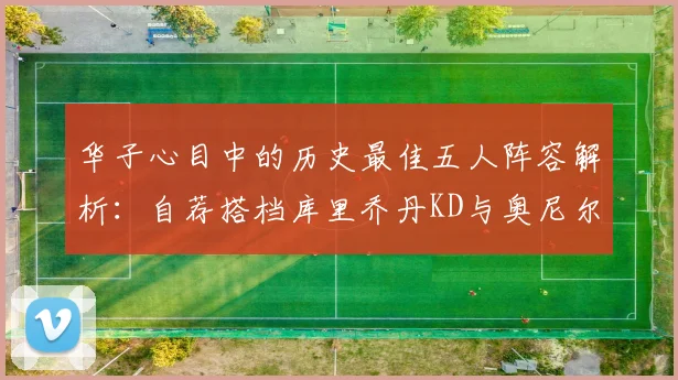 华子心目中的历史最佳五人阵容解析：自荐搭档库里乔丹KD与奥尼尔共襄盛举