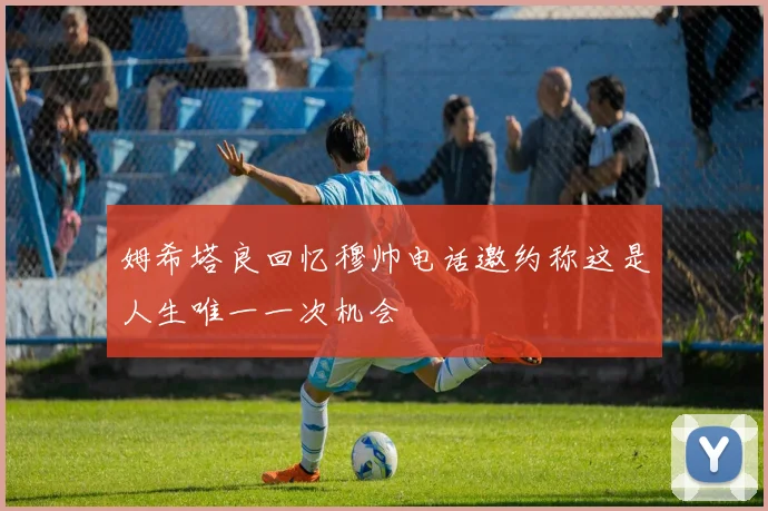 姆希塔良回忆穆帅电话邀约称这是人生唯一一次机会