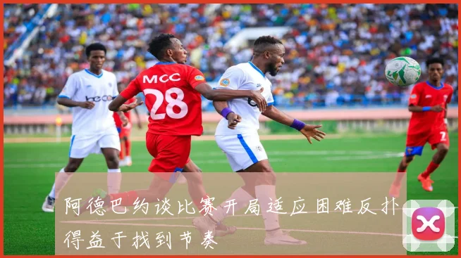 阿德巴约谈比赛开局适应困难反扑得益于找到节奏