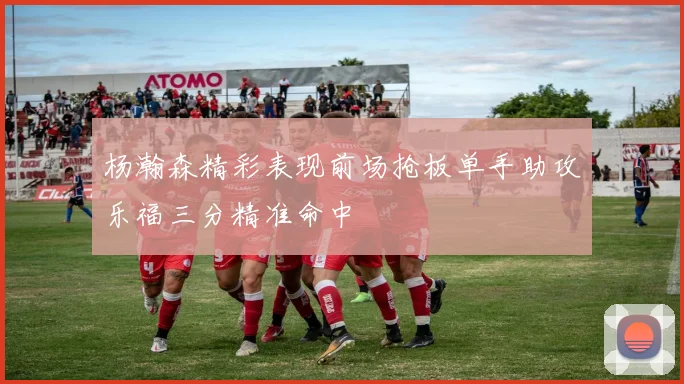 杨瀚森精彩表现前场抢板单手助攻乐福三分精准命中