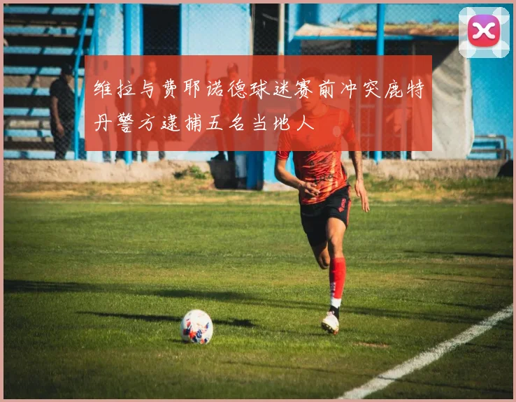 维拉与费耶诺德球迷赛前冲突鹿特丹警方逮捕五名当地人