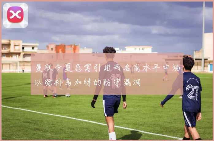 曼联今夏急需引进两名高水平中场以弥补乌加特的防守漏洞