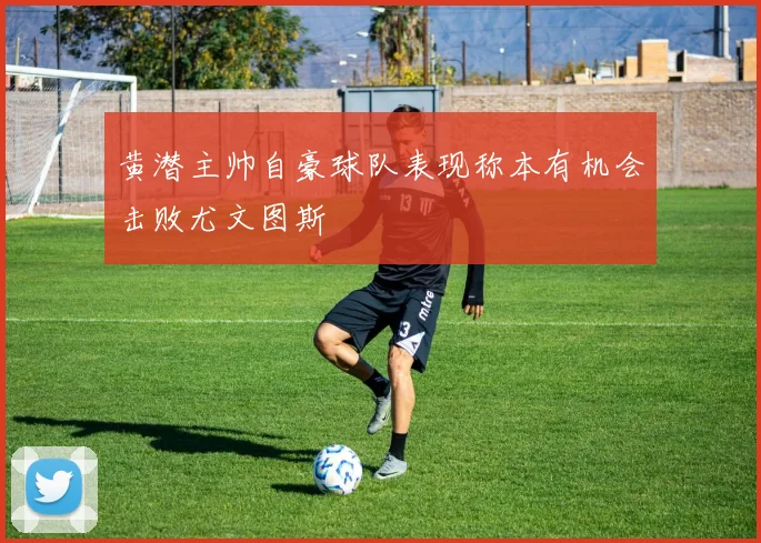 黄潜主帅自豪球队表现称本有机会击败尤文图斯