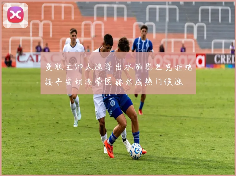 曼联主帅人选浮出水面恩里克拒绝接手安切洛蒂图赫尔成热门候选