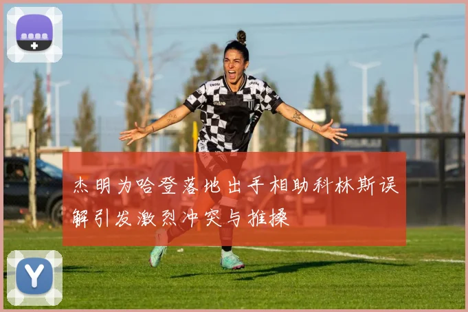 杰明为哈登落地出手相助科林斯误解引发激烈冲突与推搡