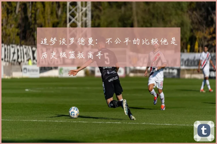 追梦谈罗德曼：不公平的比较他是历史级篮板高手