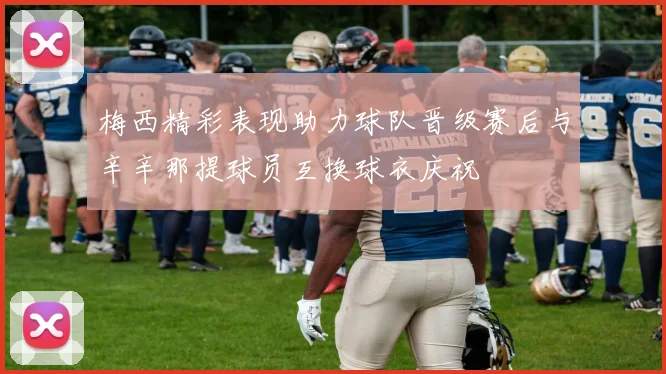 梅西精彩表现助力球队晋级赛后与辛辛那提球员互换球衣庆祝