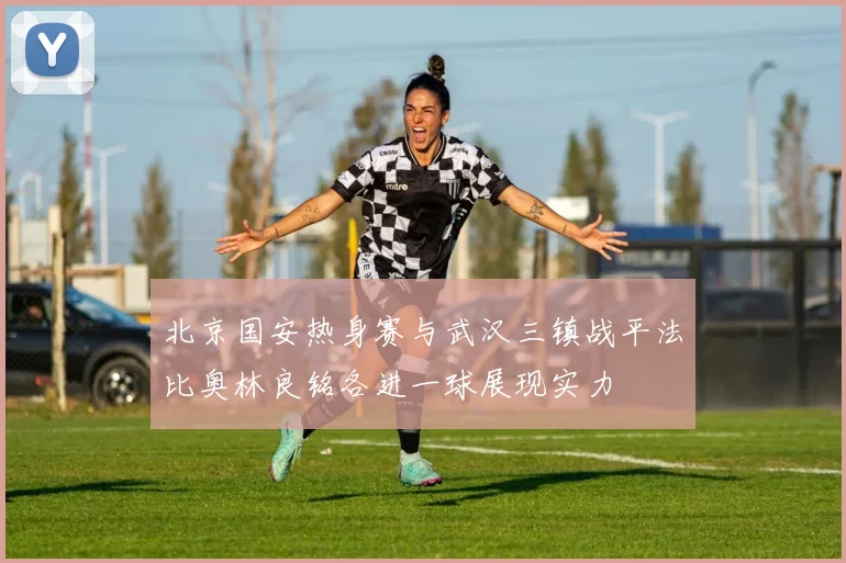 北京国安热身赛与武汉三镇战平法比奥林良铭各进一球展现实力
