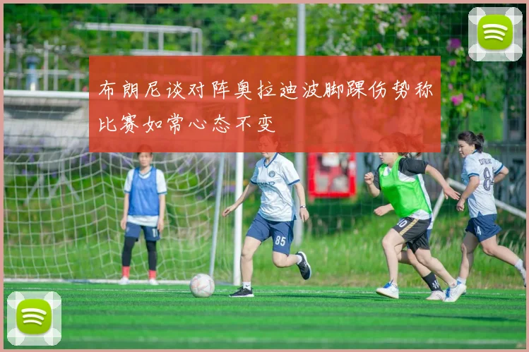 布朗尼谈对阵奥拉迪波脚踝伤势称比赛如常心态不变
