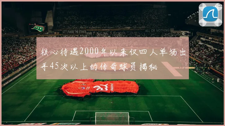 核心待遇2000年以来仅四人单场出手45次以上的传奇球员揭秘