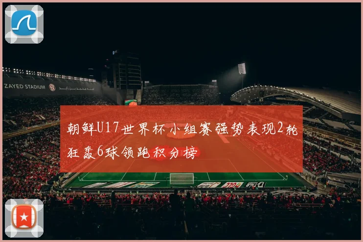 朝鲜U17世界杯小组赛强势表现2轮狂轰6球领跑积分榜