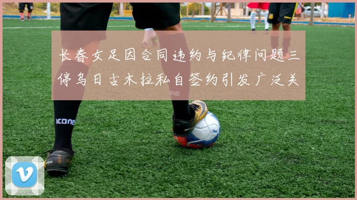 长春女足因合同违约与纪律问题三停乌日古木拉私自签约引发广泛关注