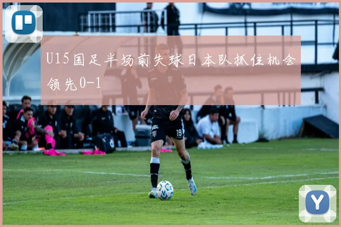 U15国足半场前失球日本队抓住机会领先0-1
