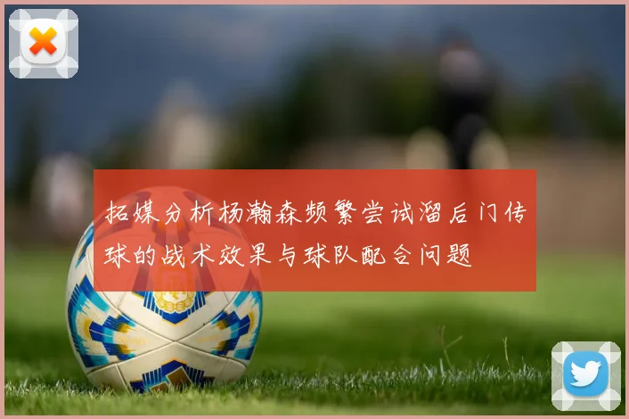 拓媒分析杨瀚森频繁尝试溜后门传球的战术效果与球队配合问题