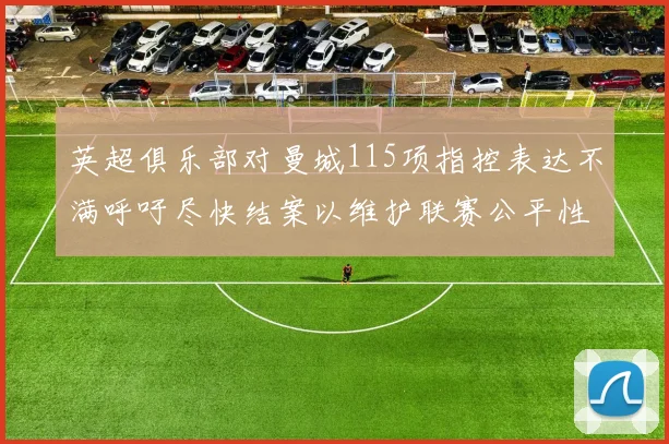 英超俱乐部对曼城115项指控表达不满呼吁尽快结案以维护联赛公平性