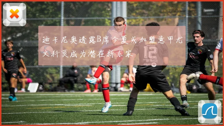迪卡尼奥透露B席今夏或加盟意甲尤文科莫成为潜在新东家