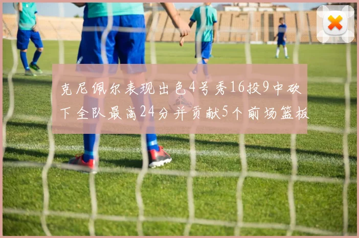 克尼佩尔表现出色4号秀16投9中砍下全队最高24分并贡献5个前场篮板