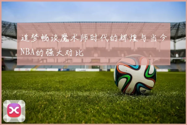 追梦畅谈魔术师时代的辉煌与当今NBA的强大对比