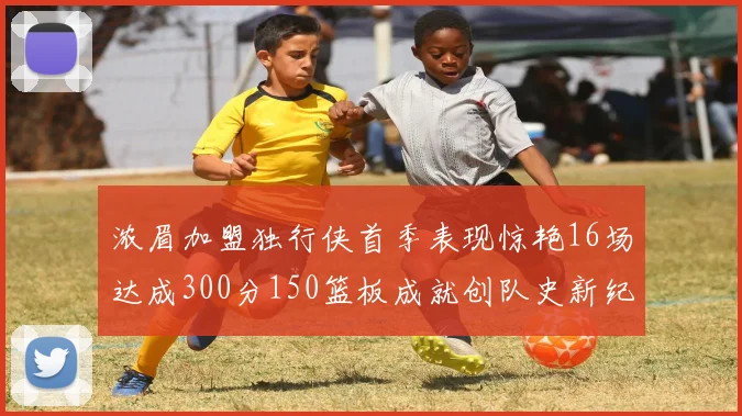 浓眉加盟独行侠首季表现惊艳16场达成300分150篮板成就创队史新纪录