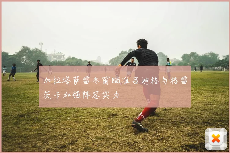 加拉塔萨雷冬窗瞄准吕迪格与格雷茨卡加强阵容实力