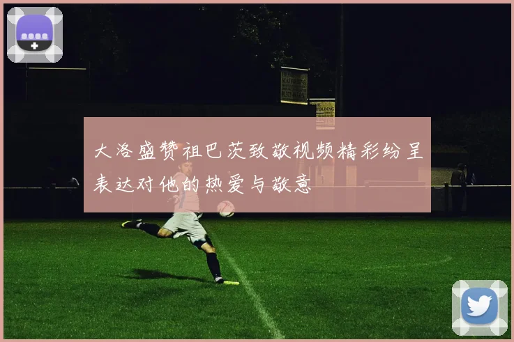 大洛盛赞祖巴茨致敬视频精彩纷呈表达对他的热爱与敬意