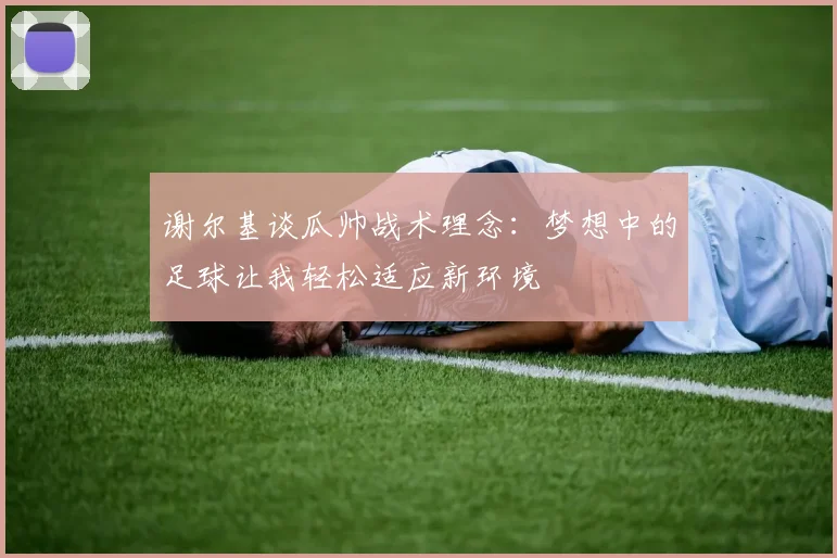谢尔基谈瓜帅战术理念：梦想中的足球让我轻松适应新环境